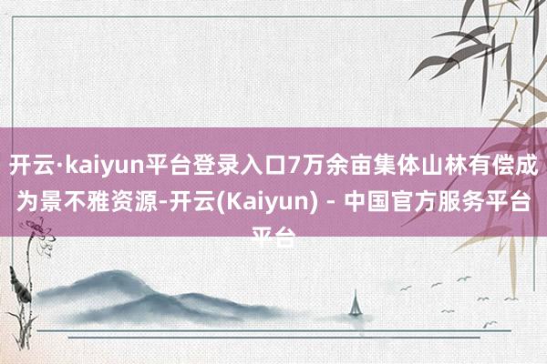 开云·kaiyun平台登录入口7万余亩集体山林有偿成为景不雅资源-开云(Kaiyun) - 中国官方服务平台
