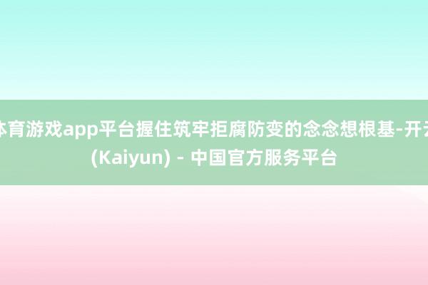 体育游戏app平台握住筑牢拒腐防变的念念想根基-开云(Kaiyun) - 中国官方服务平台
